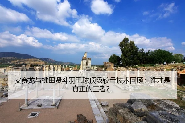 安赛龙与桃田贤斗羽毛球顶级较量技术回顾：谁才是真正的王者？